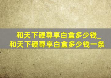 和天下硬尊享白盒多少钱_和天下硬尊享白盒多少钱一条