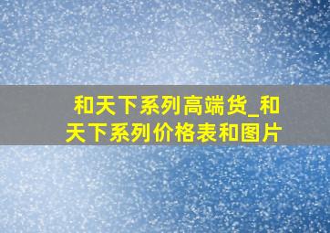 和天下系列高端货_和天下系列价格表和图片