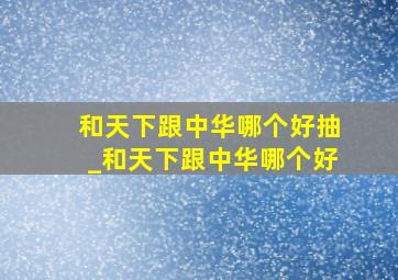 和天下跟中华哪个好抽_和天下跟中华哪个好