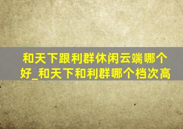 和天下跟利群休闲云端哪个好_和天下和利群哪个档次高