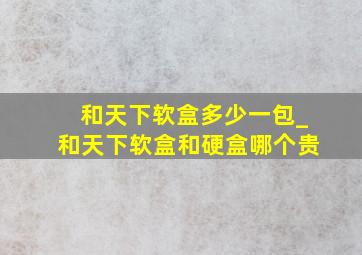 和天下软盒多少一包_和天下软盒和硬盒哪个贵