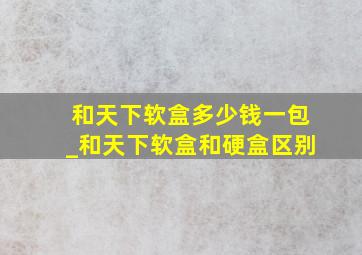 和天下软盒多少钱一包_和天下软盒和硬盒区别