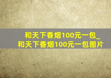 和天下香烟100元一包_和天下香烟100元一包图片