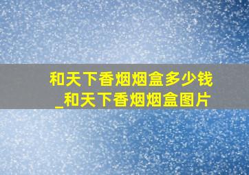 和天下香烟烟盒多少钱_和天下香烟烟盒图片