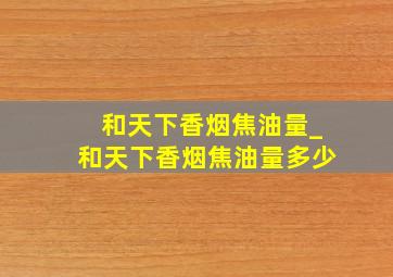 和天下香烟焦油量_和天下香烟焦油量多少