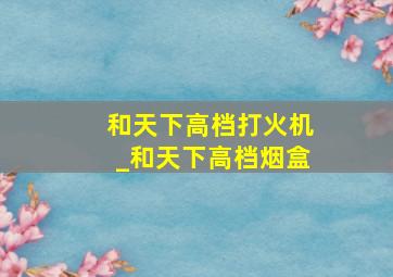 和天下高档打火机_和天下高档烟盒