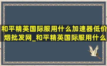 和平精英国际服用什么加速器(低价烟批发网)_和平精英国际服用什么加速器