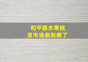 和平路水果批发市场搬到哪了