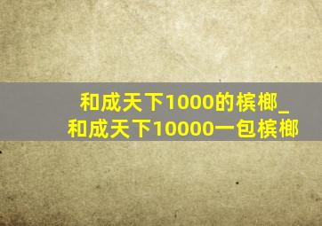 和成天下1000的槟榔_和成天下10000一包槟榔