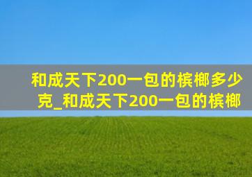 和成天下200一包的槟榔多少克_和成天下200一包的槟榔