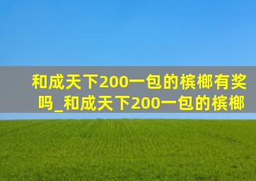 和成天下200一包的槟榔有奖吗_和成天下200一包的槟榔