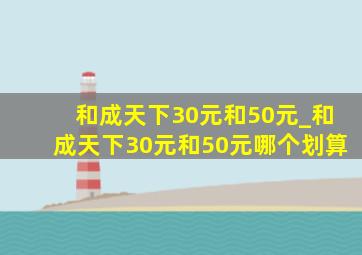 和成天下30元和50元_和成天下30元和50元哪个划算