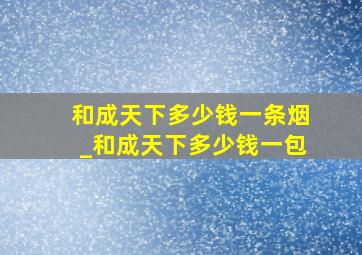 和成天下多少钱一条烟_和成天下多少钱一包