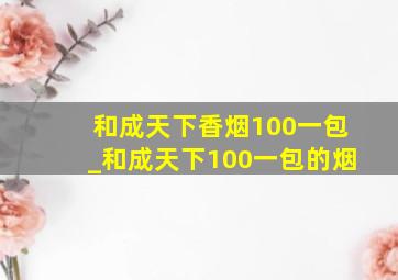 和成天下香烟100一包_和成天下100一包的烟