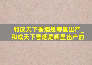 和成天下香烟是哪里出产_和成天下香烟是哪里出产的