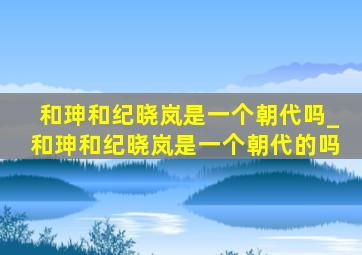 和珅和纪晓岚是一个朝代吗_和珅和纪晓岚是一个朝代的吗