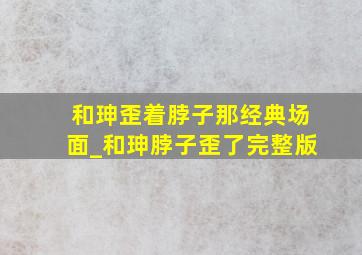 和珅歪着脖子那经典场面_和珅脖子歪了完整版