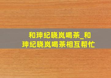 和珅纪晓岚喝茶_和珅纪晓岚喝茶相互帮忙