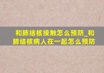 和肺结核接触怎么预防_和肺结核病人在一起怎么预防