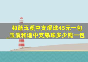 和谐玉溪中支爆珠45元一包_玉溪和谐中支爆珠多少钱一包