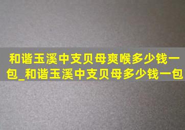 和谐玉溪中支贝母爽喉多少钱一包_和谐玉溪中支贝母多少钱一包