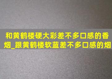 和黄鹤楼硬大彩差不多口感的香烟_跟黄鹤楼软蓝差不多口感的烟