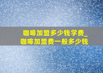 咖啡加盟多少钱学费_咖啡加盟费一般多少钱