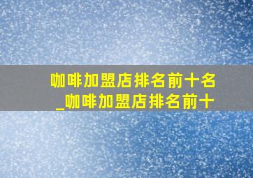 咖啡加盟店排名前十名_咖啡加盟店排名前十