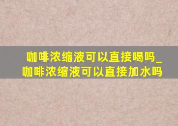 咖啡浓缩液可以直接喝吗_咖啡浓缩液可以直接加水吗