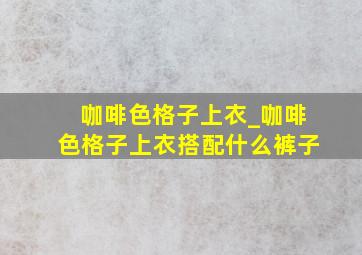 咖啡色格子上衣_咖啡色格子上衣搭配什么裤子