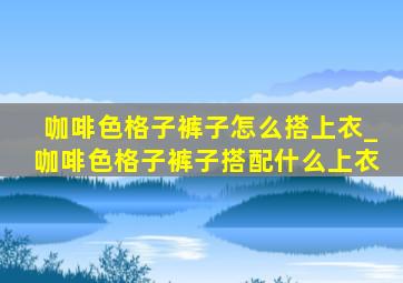 咖啡色格子裤子怎么搭上衣_咖啡色格子裤子搭配什么上衣