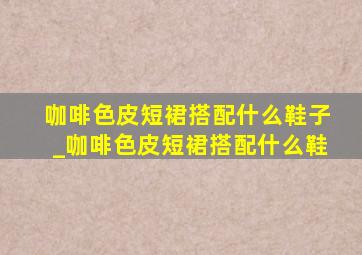 咖啡色皮短裙搭配什么鞋子_咖啡色皮短裙搭配什么鞋