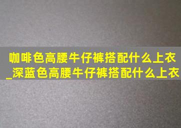 咖啡色高腰牛仔裤搭配什么上衣_深蓝色高腰牛仔裤搭配什么上衣