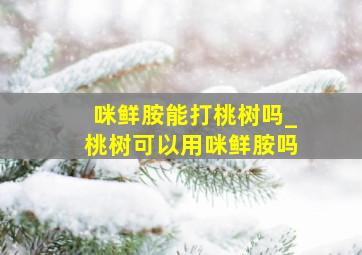 咪鲜胺能打桃树吗_桃树可以用咪鲜胺吗