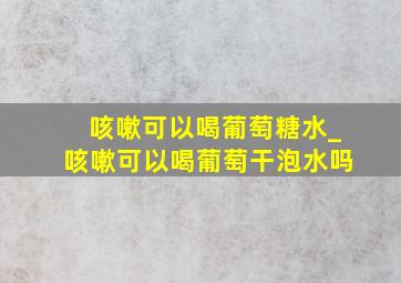 咳嗽可以喝葡萄糖水_咳嗽可以喝葡萄干泡水吗