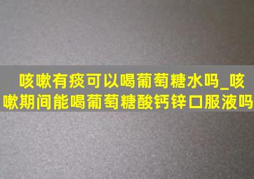 咳嗽有痰可以喝葡萄糖水吗_咳嗽期间能喝葡萄糖酸钙锌口服液吗