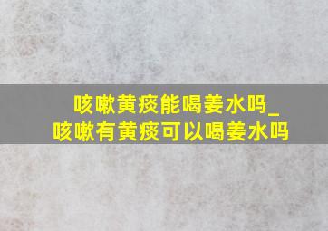 咳嗽黄痰能喝姜水吗_咳嗽有黄痰可以喝姜水吗