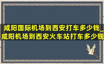 咸阳国际机场到西安打车多少钱_咸阳机场到西安火车站打车多少钱