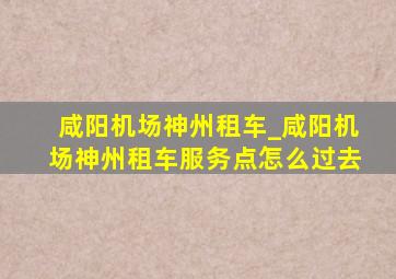 咸阳机场神州租车_咸阳机场神州租车服务点怎么过去