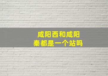 咸阳西和咸阳秦都是一个站吗