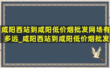 咸阳西站到咸阳(低价烟批发网)场有多远_咸阳西站到咸阳(低价烟批发网)场