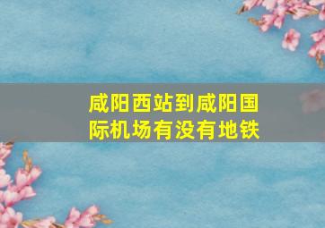 咸阳西站到咸阳国际机场有没有地铁