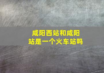 咸阳西站和咸阳站是一个火车站吗