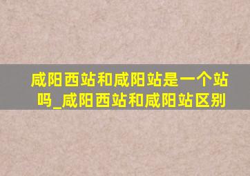 咸阳西站和咸阳站是一个站吗_咸阳西站和咸阳站区别