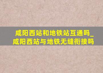 咸阳西站和地铁站互通吗_咸阳西站与地铁无缝衔接吗