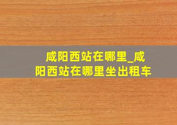 咸阳西站在哪里_咸阳西站在哪里坐出租车