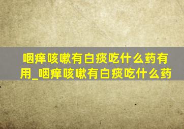 咽痒咳嗽有白痰吃什么药有用_咽痒咳嗽有白痰吃什么药