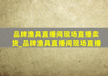 品牌渔具直播间现场直播卖货_品牌渔具直播间现场直播