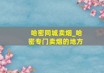 哈密同城卖烟_哈密专门卖烟的地方