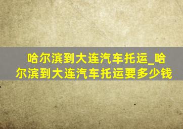 哈尔滨到大连汽车托运_哈尔滨到大连汽车托运要多少钱